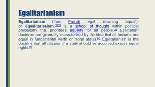 Egalitarianism
Egalitarianism (from French égal, meaning 'equal'),
or equalitarianism,[1][2] is a school of thought within political
philosophy that prioritizes equality for all people.[3] Egalitarian
doctrines are generally characterized by the idea that all humans are
equal in fundamental worth or moral status.[4] Egalitarianism is the
doctrine that all citizens of a state should be accorded exactly equal
rights.[5]
 