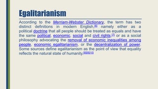 Egalitarianism
According to the Merriam-Webster Dictionary, the term has two
distinct definitions in modern English,[6] namely either as a
political doctrine that all people should be treated as equals and have
the same political, economic, social and civil rights,[7] or as a social
philosophy advocating the removal of economic inequalities among
people, economic egalitarianism, or the decentralization of power.
Some sources define egalitarianism as the point of view that equality
reflects the natural state of humanity.[8][9][10]
 