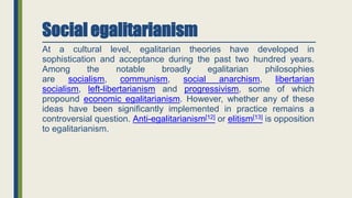 Social egalitarianism
At a cultural level, egalitarian theories have developed in
sophistication and acceptance during the past two hundred years.
Among the notable broadly egalitarian philosophies
are socialism, communism, social anarchism, libertarian
socialism, left-libertarianism and progressivism, some of which
propound economic egalitarianism. However, whether any of these
ideas have been significantly implemented in practice remains a
controversial question. Anti-egalitarianism[12] or elitism[13] is opposition
to egalitarianism.
 
