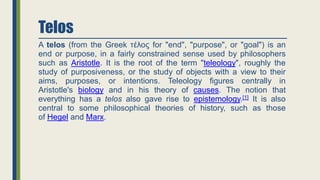Telos
A telos (from the Greek τέλος for "end", "purpose", or "goal") is an
end or purpose, in a fairly constrained sense used by philosophers
such as Aristotle. It is the root of the term "teleology", roughly the
study of purposiveness, or the study of objects with a view to their
aims, purposes, or intentions. Teleology figures centrally in
Aristotle's biology and in his theory of causes. The notion that
everything has a telos also gave rise to epistemology.[1] It is also
central to some philosophical theories of history, such as those
of Hegel and Marx.
 