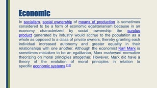 Economic
In socialism, social ownership of means of production is sometimes
considered to be a form of economic egalitarianism because in an
economy characterized by social ownership the surplus
product generated by industry would accrue to the population as a
whole as opposed to a class of private owners, thereby granting each
individual increased autonomy and greater equality in their
relationships with one another. Although the economist Karl Marx is
sometimes mistaken to be an egalitarian, Marx eschewed normative
theorizing on moral principles altogether. However, Marx did have a
theory of the evolution of moral principles in relation to
specific economic systems.[15]
 