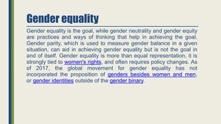 Gender equality
Gender equality is the goal, while gender neutrality and gender equity
are practices and ways of thinking that help in achieving the goal.
Gender parity, which is used to measure gender balance in a given
situation, can aid in achieving gender equality but is not the goal in
and of itself. Gender equality is more than equal representation, it is
strongly tied to women's rights, and often requires policy changes. As
of 2017, the global movement for gender equality has not
incorporated the proposition of genders besides women and men,
or gender identities outside of the gender binary.
 