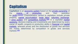 Capitalism
Capitalism is an economic system based on the private ownership of
the means of production and their operation
for profit.[1][2][3][4] Characteristics central to capitalism include private
property, capital accumulation, wage labor, voluntary exchange,
a price system and competitive markets.[5][6] In a capitalist market
economy, decision-making and investments are determined by every
owner of wealth, property or production ability in financial and capital
markets, whereas prices and the distribution of goods and services
are mainly determined by competition in goods and services
markets.[7][8]
 