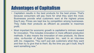 Advantages of Capitalism
• Capitalism results in the best products for the best prices. That's
because consumers will pay more for what they want the most.
Businesses provide what customers want at the highest prices
they’ll pay. Prices are kept low by competition among businesses.
They make their products as efficient as possible to maximize
profit.
• Most important for economic growth is capitalism's intrinsic reward
for innovation. This includes innovation in more efficient production
methods. It also means the innovation of new products. As Steve
Jobs, co-founder of Apple Computer Inc., said in an interview
with Inc. magazine, "You can't just ask customers what they want
and then try to give that to them. By the time you get it built, they'll
want something new."
 