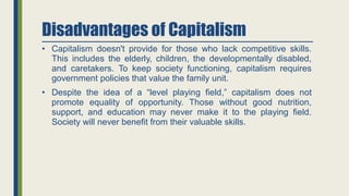 Disadvantages of Capitalism
• Capitalism doesn't provide for those who lack competitive skills.
This includes the elderly, children, the developmentally disabled,
and caretakers. To keep society functioning, capitalism requires
government policies that value the family unit.
• Despite the idea of a “level playing field,” capitalism does not
promote equality of opportunity. Those without good nutrition,
support, and education may never make it to the playing field.
Society will never benefit from their valuable skills.
 