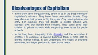 Disadvantages of Capitalism
• In the short term, inequality may seem to be in the best interest of
capitalism's winners. They have fewer competitive threats. They
may also use their power to "rig the system" by creating barriers to
entry. For example, they will donate to elected officials who
sponsor laws that benefit their industry. They could send their
children to private schools while supporting lower taxes for public
schools.
• In the long term, inequality limits diversity and the innovation it
creates. For example, a diverse business team is more able to
identify market niches. It can understand the needs of society's
minorities, and target products to meet those needs.
 