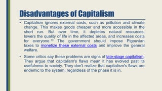 Disadvantages of Capitalism
• Capitalism ignores external costs, such as pollution and climate
change. This makes goods cheaper and more accessible in the
short run. But over time, it depletes natural resources,
lowers the quality of life in the affected areas, and increases costs
for everyone.13 The government should impose Pigouvian
taxes to monetize these external costs and improve the general
welfare.
• Some critics say these problems are signs of late-stage capitalism.
They argue that capitalism's flaws mean it has evolved past its
usefulness to society. They don't realize that capitalism's flaws are
endemic to the system, regardless of the phase it is in.
 