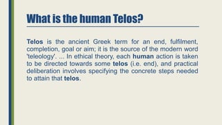 What is the human Telos?
Telos is the ancient Greek term for an end, fulfilment,
completion, goal or aim; it is the source of the modern word
'teleology'. ... In ethical theory, each human action is taken
to be directed towards some telos (i.e. end), and practical
deliberation involves specifying the concrete steps needed
to attain that telos.
 