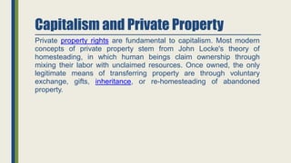 Capitalism and Private Property
Private property rights are fundamental to capitalism. Most modern
concepts of private property stem from John Locke's theory of
homesteading, in which human beings claim ownership through
mixing their labor with unclaimed resources. Once owned, the only
legitimate means of transferring property are through voluntary
exchange, gifts, inheritance, or re-homesteading of abandoned
property.
 