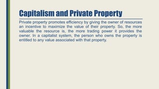 Capitalism and Private Property
Private property promotes efficiency by giving the owner of resources
an incentive to maximize the value of their property. So, the more
valuable the resource is, the more trading power it provides the
owner. In a capitalist system, the person who owns the property is
entitled to any value associated with that property.
 