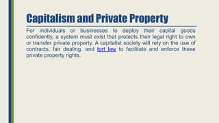 Capitalism and Private Property
For individuals or businesses to deploy their capital goods
confidently, a system must exist that protects their legal right to own
or transfer private property. A capitalist society will rely on the use of
contracts, fair dealing, and tort law to facilitate and enforce these
private property rights.
 