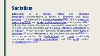 Socialism
Socialism is a political, social and economic
philosophy encompassing a range of economic and social
systems characterised by social ownership[1][2][3] of the means of
production[4][5][6][7] and workers' self-management of enterprises.[8][9] It
includes the political theories and movements associated with such
systems.[10] Social ownership can be public, collective, cooperative or
of equity.[11] While no single definition encapsulates many types of
socialism,[12] social ownership is the one common element.[1][13][14] It
aims to circumvent the inefficiencies and crises traditionally
associated with capital accumulation and the profit system
in capitalism.[15][16][17][18]
 