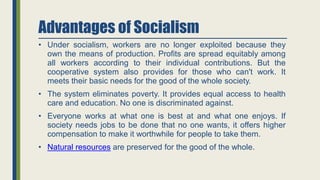 Advantages of Socialism
• Under socialism, workers are no longer exploited because they
own the means of production. Profits are spread equitably among
all workers according to their individual contributions. But the
cooperative system also provides for those who can't work. It
meets their basic needs for the good of the whole society.
• The system eliminates poverty. It provides equal access to health
care and education. No one is discriminated against.
• Everyone works at what one is best at and what one enjoys. If
society needs jobs to be done that no one wants, it offers higher
compensation to make it worthwhile for people to take them.
• Natural resources are preserved for the good of the whole.
 