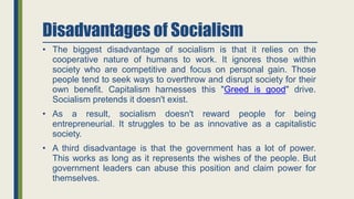 Disadvantages of Socialism
• The biggest disadvantage of socialism is that it relies on the
cooperative nature of humans to work. It ignores those within
society who are competitive and focus on personal gain. Those
people tend to seek ways to overthrow and disrupt society for their
own benefit. Capitalism harnesses this "Greed is good" drive.
Socialism pretends it doesn't exist.
• As a result, socialism doesn't reward people for being
entrepreneurial. It struggles to be as innovative as a capitalistic
society.
• A third disadvantage is that the government has a lot of power.
This works as long as it represents the wishes of the people. But
government leaders can abuse this position and claim power for
themselves.
 