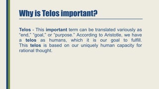 Why is Telos important?
Telos - This important term can be translated variously as
“end,” “goal,” or “purpose.” According to Aristotle, we have
a telos as humans, which it is our goal to fulfill.
This telos is based on our uniquely human capacity for
rational thought.
 