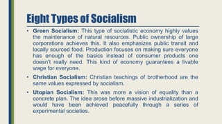 Eight Types of Socialism
• Green Socialism: This type of socialistic economy highly values
the maintenance of natural resources. Public ownership of large
corporations achieves this. It also emphasizes public transit and
locally sourced food. Production focuses on making sure everyone
has enough of the basics instead of consumer products one
doesn't really need. This kind of economy guarantees a livable
wage for everyone.
• Christian Socialism: Christian teachings of brotherhood are the
same values expressed by socialism.
• Utopian Socialism: This was more a vision of equality than a
concrete plan. The idea arose before massive industrialization and
would have been achieved peacefully through a series of
experimental societies.
 