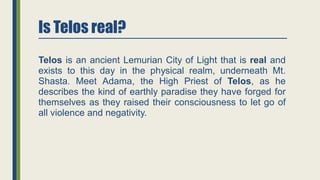 Is Telos real?
Telos is an ancient Lemurian City of Light that is real and
exists to this day in the physical realm, underneath Mt.
Shasta. Meet Adama, the High Priest of Telos, as he
describes the kind of earthly paradise they have forged for
themselves as they raised their consciousness to let go of
all violence and negativity.
 