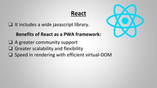 React
❏ It includes a wide javascript library.
Benefits of React as a PWA framework:
❏ A greater community support
❏ Greater scalability and flexibility
❏ Speed in rendering with efficient virtual-DOM
 