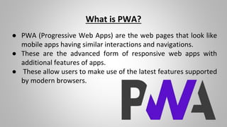 What is PWA?
● PWA (Progressive Web Apps) are the web pages that look like
mobile apps having similar interactions and navigations.
● These are the advanced form of responsive web apps with
additional features of apps.
● These allow users to make use of the latest features supported
by modern browsers.
 