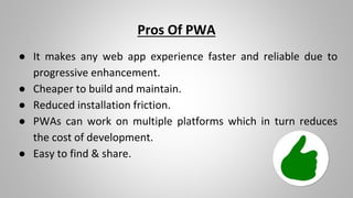 Pros Of PWA
● It makes any web app experience faster and reliable due to
progressive enhancement.
● Cheaper to build and maintain.
● Reduced installation friction.
● PWAs can work on multiple platforms which in turn reduces
the cost of development.
● Easy to find & share.
 