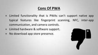 Cons Of PWA
● Limited functionality that is PWAs can’t support native app
typical features like fingerprint scanning, NFC, inter-app
communication, and camera controls.
● Limited hardware & software support.
● No download app store presence.
 