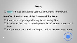 Ionic
❏ Ionic is based on Apache Cordova and Angular framework.
Benefits of Ionic as one of the framework for PWA:
❏ Ionic has a large plug-in library for accessing APIs
❏ It reduces the cost of development for it’s open-source and is
free
❏ Easy maintenance with the help of built-in browser instrument
 