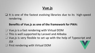 Vue.js
❏ It is one of the fastest evolving libraries due to its high-speed
rendering.
Benefits of Vue.js as one of the framework for PWA:
❏ Vue.js is a fast rendering with Virtual DOM
❏ This is well supported by Laravel and Alibaba
❏ Vue.js is very flexible to set up with the help of Typescript and
JSX
❏ First rendering with Virtual DOM
 