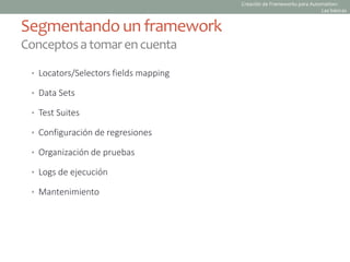 • Locators/Selectors fields mapping
• Data Sets
• Test Suites
• Configuración de regresiones
• Organización de pruebas
• Logs de ejecución
• Mantenimiento
Segmentando un framework
Conceptosatomarencuenta
Creación de Frameworks para Automation:
Las básicas
 