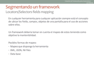En cualquier herramienta para cualquier aplicación siempre está el concepto
de ubicar los fields, campos, objetos de una pantalla para el uso de acciones
sobre ellos.
Un framework debería tomar en cuenta el mapeo de estos teniendo como
objetivo la mantenibilidad.
Posibles formas de mapeo:
• Mapeo que disponga la herramienta
• XML, JSON, INI files
• Data base
Segmentando un framework
Locators/Selectorsfieldsmapping
Creación de Frameworks para Automation:
Las básicas
 