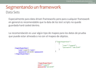 Especialmente para data-driven frameworks pero para cualquier framework
en general es recomendable que la data de los test scripts no quede
guardada hard coded dentro.
La recomendación es usar algún tipo de mapeo para los datos de prueba
que puede estar alineada o no con el mapeo de objetos.
Segmentando un framework
DataSets
Creación de Frameworks para Automation:
Las básicas
 