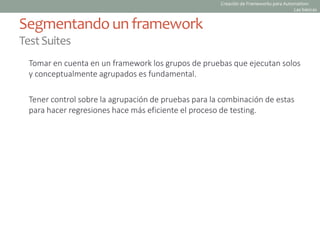 Tomar en cuenta en un framework los grupos de pruebas que ejecutan solos
y conceptualmente agrupados es fundamental.
Tener control sobre la agrupación de pruebas para la combinación de estas
para hacer regresiones hace más eficiente el proceso de testing.
Segmentando un framework
TestSuites
Creación de Frameworks para Automation:
Las básicas
 