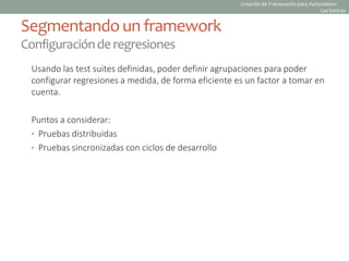 Usando las test suites definidas, poder definir agrupaciones para poder
configurar regresiones a medida, de forma eficiente es un factor a tomar en
cuenta.
Puntos a considerar:
• Pruebas distribuidas
• Pruebas sincronizadas con ciclos de desarrollo
Segmentando un framework
Configuraciónderegresiones
Creación de Frameworks para Automation:
Las básicas
 