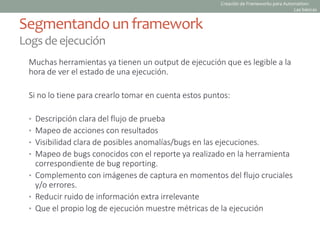 Muchas herramientas ya tienen un output de ejecución que es legible a la
hora de ver el estado de una ejecución.
Si no lo tiene para crearlo tomar en cuenta estos puntos:
• Descripción clara del flujo de prueba
• Mapeo de acciones con resultados
• Visibilidad clara de posibles anomalías/bugs en las ejecuciones.
• Mapeo de bugs conocidos con el reporte ya realizado en la herramienta
correspondiente de bug reporting.
• Complemento con imágenes de captura en momentos del flujo cruciales
y/o errores.
• Reducir ruido de información extra irrelevante
• Que el propio log de ejecución muestre métricas de la ejecución
Segmentando un framework
Logsdeejecución
Creación de Frameworks para Automation:
Las básicas
 