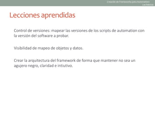 Control de versiones: mapear las versiones de los scripts de automation con
la versión del software a probar.
Visibilidad de mapeo de objetos y datos.
Crear la arquitectura del framework de forma que mantener no sea un
agujero negro, claridad e intiutivo.
Lecciones aprendidas
Creación de Frameworks para Automation:
Las básicas
 