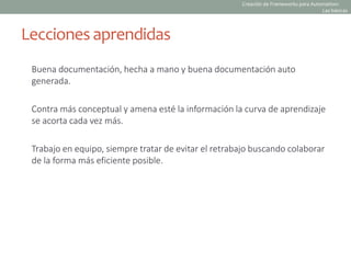 Buena documentación, hecha a mano y buena documentación auto
generada.
Contra más conceptual y amena esté la información la curva de aprendizaje
se acorta cada vez más.
Trabajo en equipo, siempre tratar de evitar el retrabajo buscando colaborar
de la forma más eficiente posible.
Lecciones aprendidas
Creación de Frameworks para Automation:
Las básicas
 