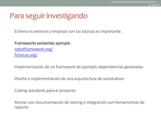 El tema es extenso y empezar con las básicas es importante.
Frameworks existentes ejemplo
robotframework.org/
fitnesse.org/
Implementación de un framework de ejemplo, dependencias generadas.
Diseño e implementación de una arquitectura de automation.
Coding standards para el proyecto.
Alinear con documentación de testing e integración con herramientas de
reporte.
Para seguir investigando
Creación de Frameworks para Automation:
Las básicas
 