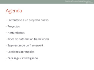 Agenda
• Enfrentarse a un proyecto nuevo
• Proyectos
• Herramientas
• Tipos de automation frameworks
• Segmentando un framework
• Lecciones aprendidas
• Para seguir investigando
Creación de Frameworks para Automation:
Las básicas
 