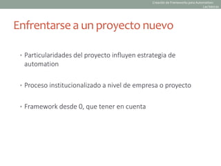 Enfrentarse a un proyecto nuevo
• Particularidades del proyecto influyen estrategia de
automation
• Proceso institucionalizado a nivel de empresa o proyecto
• Framework desde 0, que tener en cuenta
Creación de Frameworks para Automation:
Las básicas
 