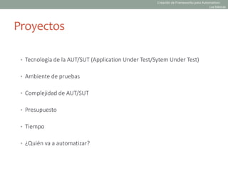 Proyectos
• Tecnología de la AUT/SUT (Application Under Test/Sytem Under Test)
• Ambiente de pruebas
• Complejidad de AUT/SUT
• Presupuesto
• Tiempo
• ¿Quién va a automatizar?
Creación de Frameworks para Automation:
Las básicas
 