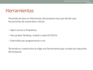 Herramientas
Teniendo de base la información del proyecto hay que decidir que
herramienta de automation utilizar.
• Open source o Propietary
• Para probar Desktop, mobile o web AUT/SUTs.
• Extensible por programación o no.
Teniendo en cuenta esto se elige una herramienta que cumpla los requisitos
del proyecto.
Creación de Frameworks para Automation:
Las básicas
 