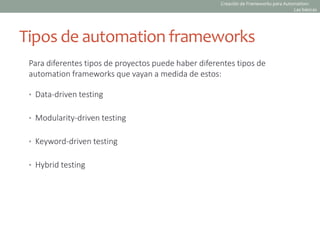 Tipos de automation frameworks
Para diferentes tipos de proyectos puede haber diferentes tipos de
automation frameworks que vayan a medida de estos:
• Data-driven testing
• Modularity-driven testing
• Keyword-driven testing
• Hybrid testing
Creación de Frameworks para Automation:
Las básicas
 