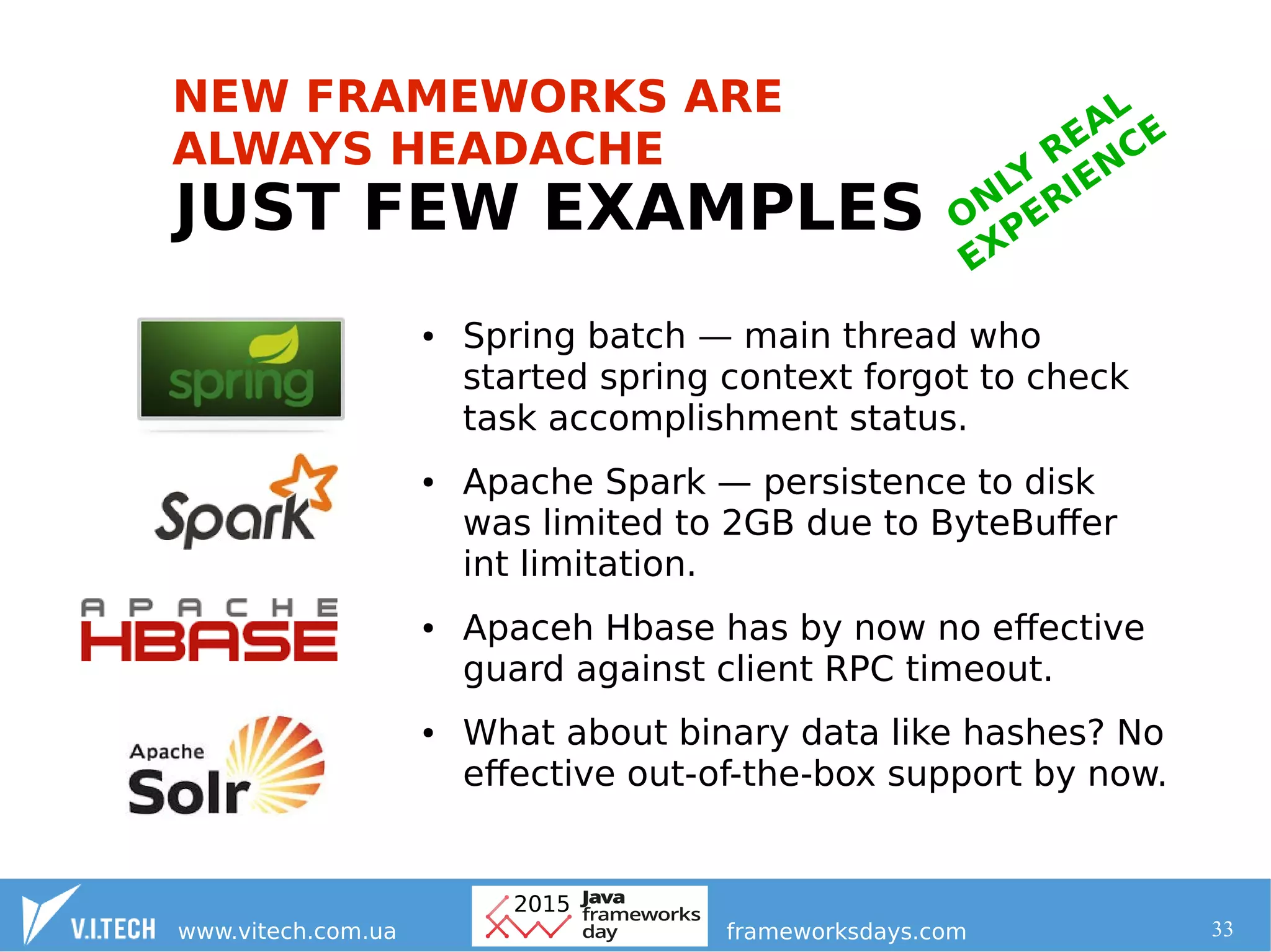 33
JUST FEW EXAMPLES
● Spring batch — main thread who
started spring context forgot to check
task accomplishment status.
● Apache Spark — persistence to disk
was limited to 2GB due to ByteBuffer
int limitation.
● Apaceh Hbase has by now no effective
guard against client RPC timeout.
● What about binary data like hashes? No
effective out-of-the-box support by now.
ONLY
REAL
EXPERIENCE
NEW FRAMEWORKS ARE
ALWAYS HEADACHE
 