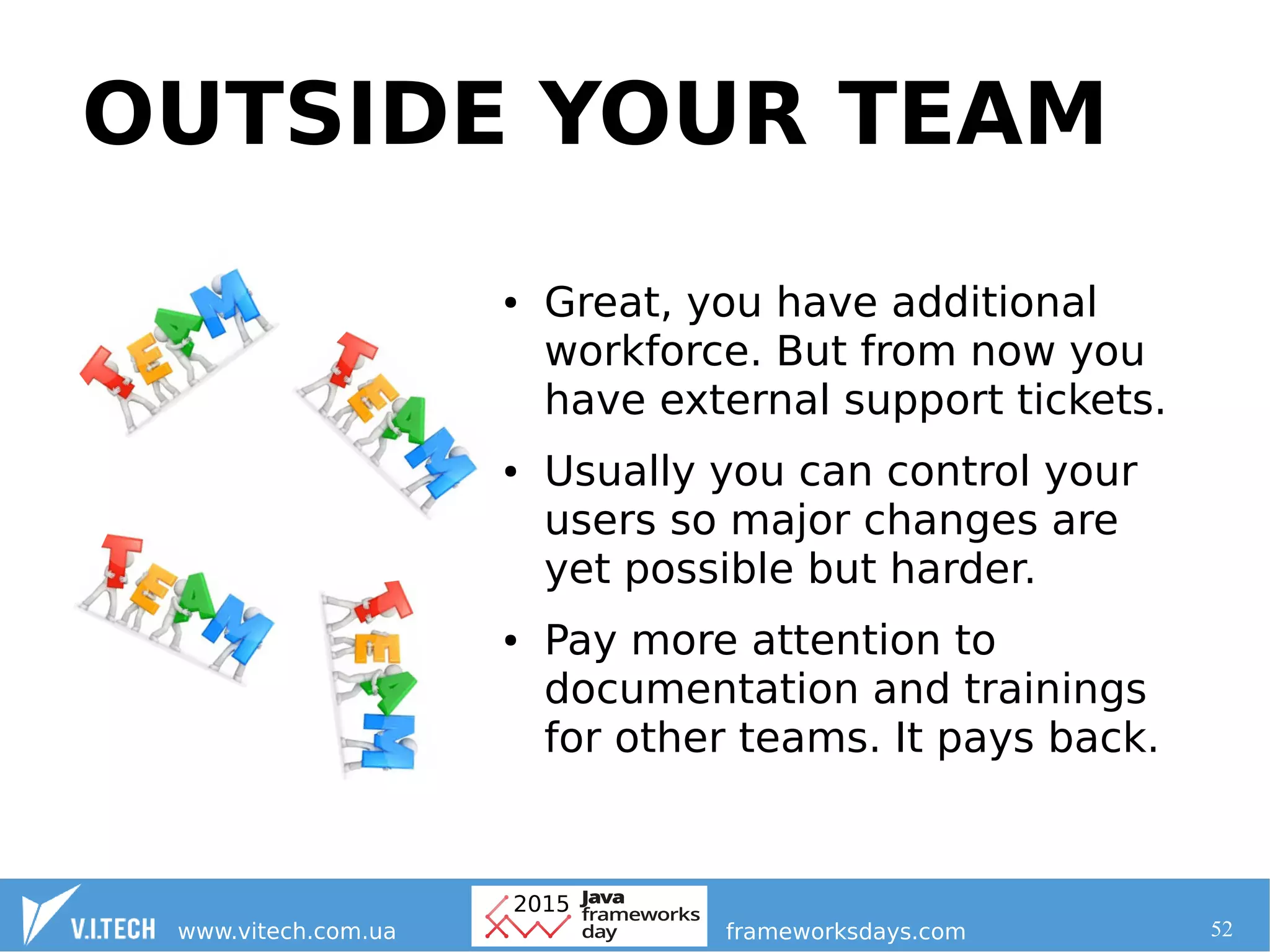 52
OUTSIDE YOUR TEAM
● Great, you have additional
workforce. But from now you
have external support tickets.
● Usually you can control your
users so major changes are
yet possible but harder.
● Pay more attention to
documentation and trainings
for other teams. It pays back.
 