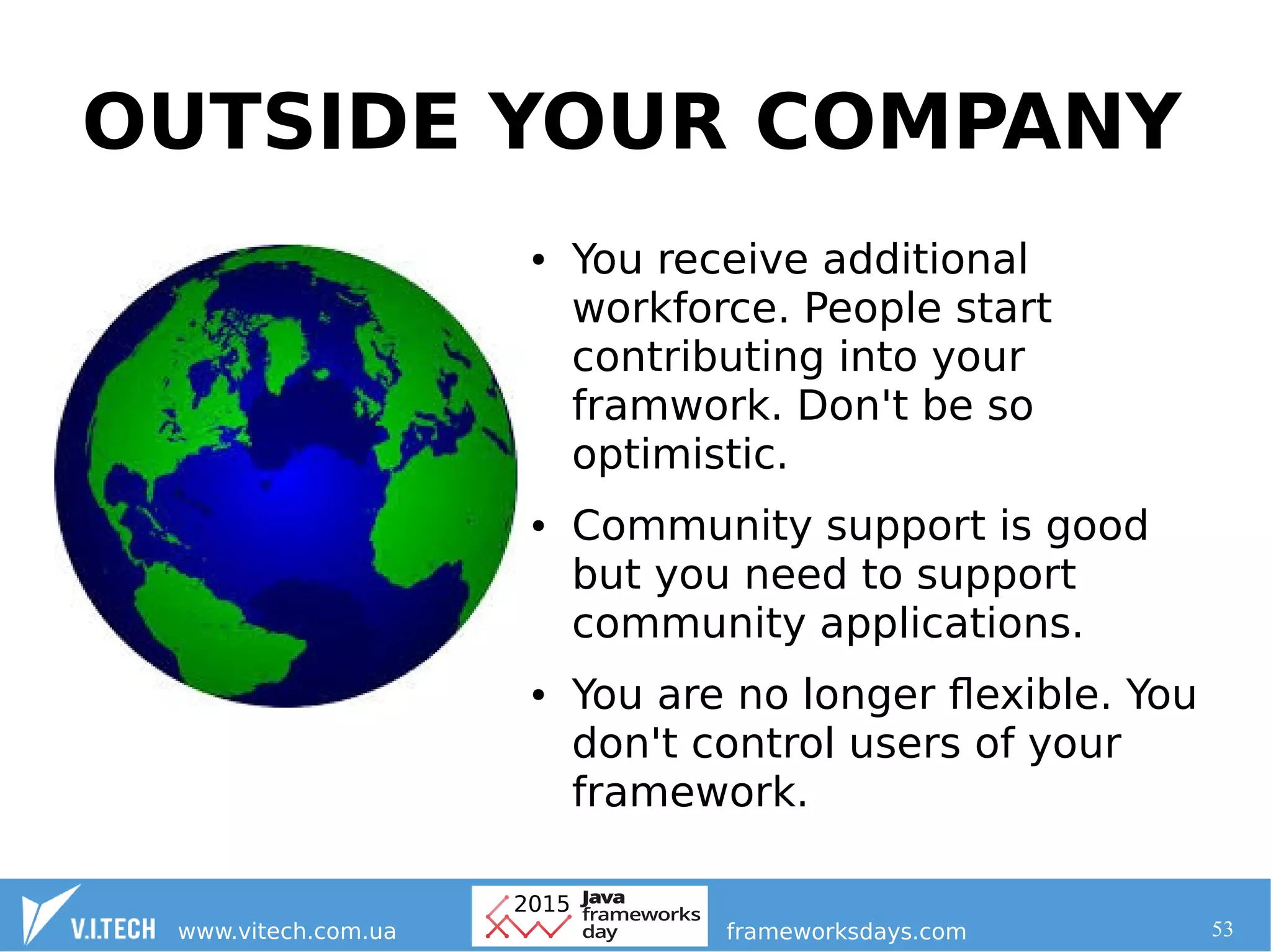 53
OUTSIDE YOUR COMPANY
● You receive additional
workforce. People start
contributing into your
framwork. Don't be so
optimistic.
● Community support is good
but you need to support
community applications.
● You are no longer flexible. You
don't control users of your
framework.
 