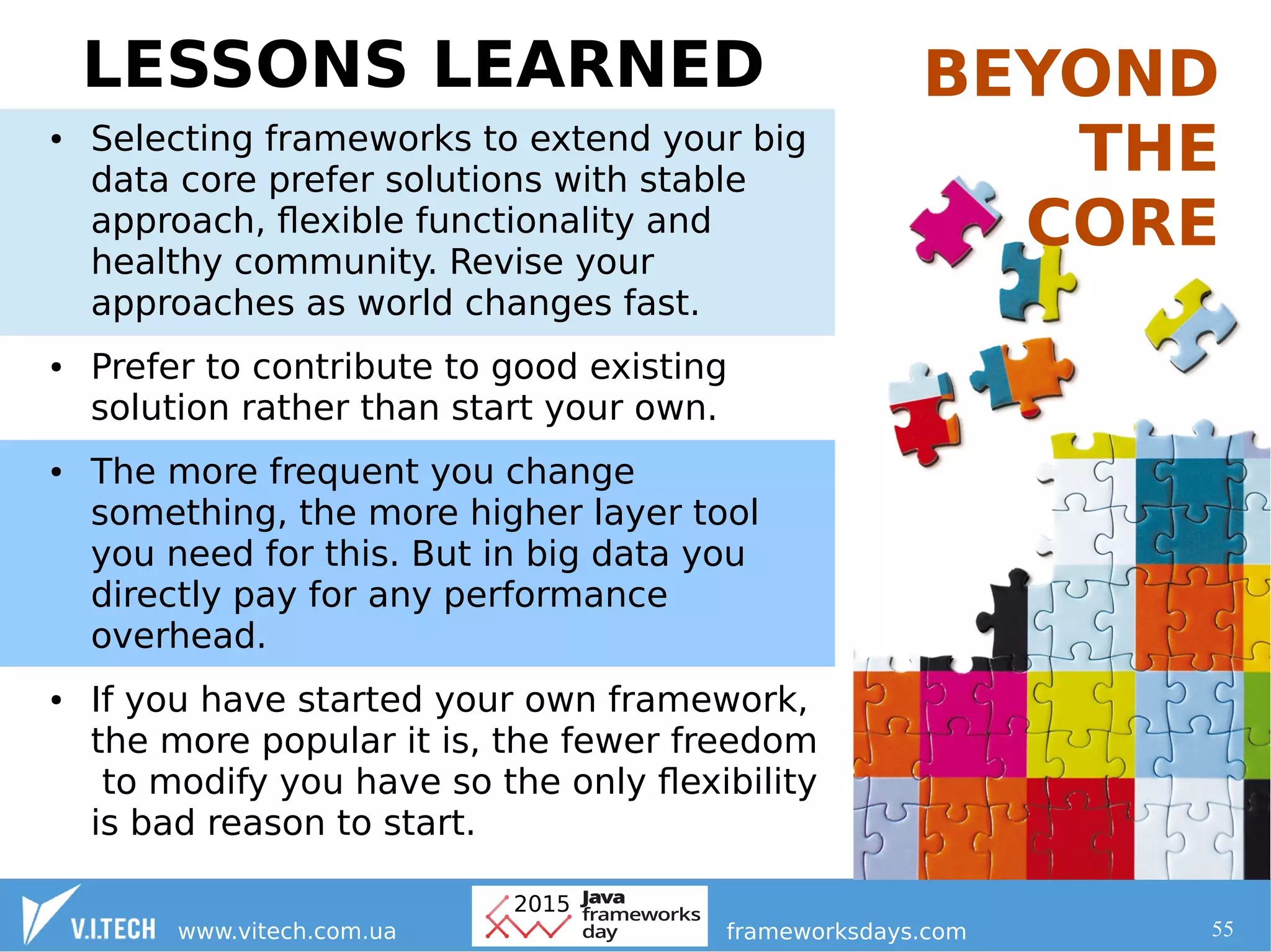 55
LESSONS LEARNED
● Selecting frameworks to extend your big
data core prefer solutions with stable
approach, flexible functionality and
healthy community. Revise your
approaches as world changes fast.
● Prefer to contribute to good existing
solution rather than start your own.
● The more frequent you change
something, the more higher layer tool
you need for this. But in big data you
directly pay for any performance
overhead.
● If you have started your own framework,
the more popular it is, the fewer freedom
to modify you have so the only flexibility
is bad reason to start.
BEYOND
THE
CORE
 