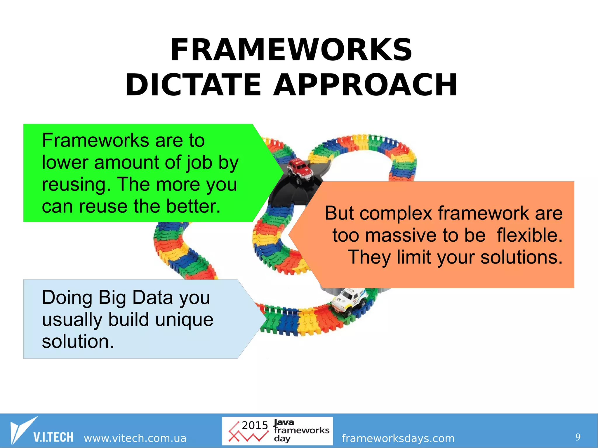9
FRAMEWORKS
DICTATE APPROACH
Frameworks are to
lower amount of job by
reusing. The more you
can reuse the better. But complex framework are
too massive to be flexible.
They limit your solutions.
Doing Big Data you
usually build unique
solution.
 