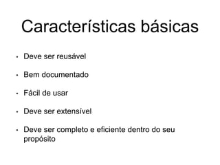 Características básicas
• Deve ser reusável
• Bem documentado
• Fácil de usar
• Deve ser extensível
• Deve ser completo e eficiente dentro do seu
propósito
 