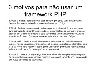6 motivos para não usar um
framework PHP
• 1. Você é imortal, e portanto vai estar sempre por perto para ajudar outros
desenvolvedores a entenderem e estenderem seu código.
• 2. Você não tem vida então não vai se importar em investir todo o seu tempo
livre escrevendo comentários de código e documentações que já devem estar
escritas em um bom framework, para que outros desenvolvedores depois de
você (e você mesmo) possam escrever aplicativos com seu código.
• 3. Você está criando um aplicativo que vai estar entre os mais visitados da
internet (todos os acessos vindos de você mesmo e para toda a eternidade se o
#1 e #2 forem verdadeiros), assim pode justificar os potenciais nanosegundos
salvos por não ter a “sobrecarga” de um framework.
• 4. Você é um deus da segurança web e é muito mais inteligente que um grupo
de desenvolvedores que escreve código e testa coletivamente bons frameworks
em busca de falhas de segurança.
 