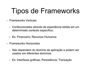 Tipos de Frameworks
• Frameworks Verticais
• Confeccionados através da experiência obtida em um
determinado contexto específico;
• Ex: Financeiro; Recursos Humanos
• Frameworks Horizontais
• Não dependem do domínio da aplicação e podem ser
usados em diferentes domínios
• Ex: Interfaces gráficas; Persistência; Transação
 