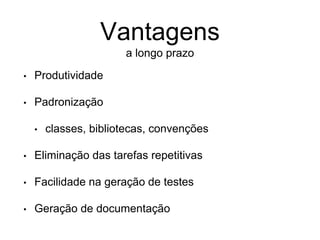 • Produtividade
• Padronização
• classes, bibliotecas, convenções
• Eliminação das tarefas repetitivas
• Facilidade na geração de testes
• Geração de documentação
Vantagens
a longo prazo
 